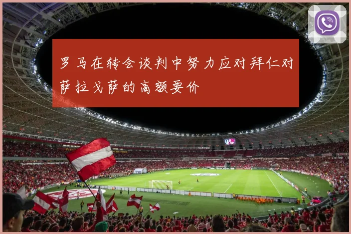罗马在转会谈判中努力应对拜仁对萨拉戈萨的高额要价