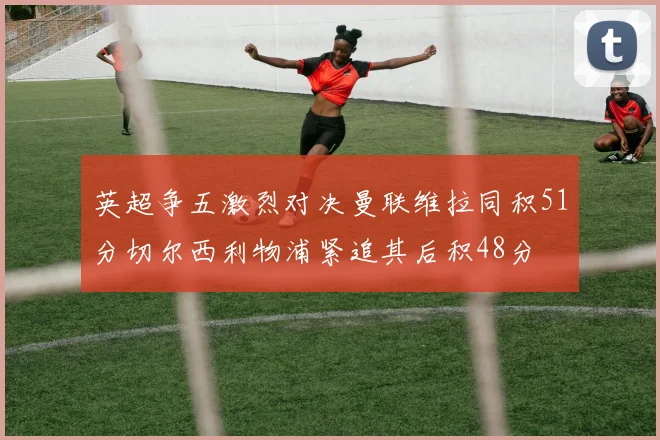 英超争五激烈对决曼联维拉同积51分切尔西利物浦紧追其后积48分