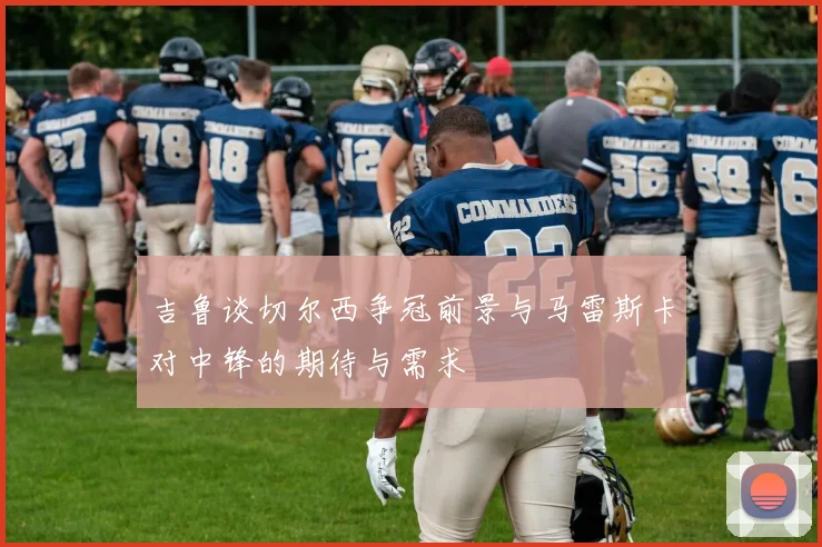 吉鲁谈切尔西争冠前景与马雷斯卡对中锋的期待与需求