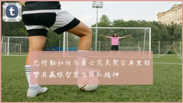 巴特勒如何与勇士完美契合库里称赞其赢球智慧与团队精神