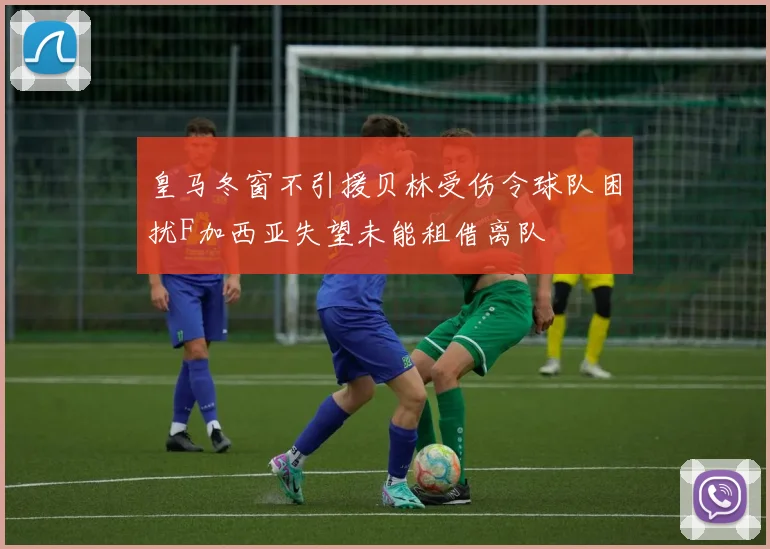 皇马冬窗不引援贝林受伤令球队困扰F加西亚失望未能租借离队