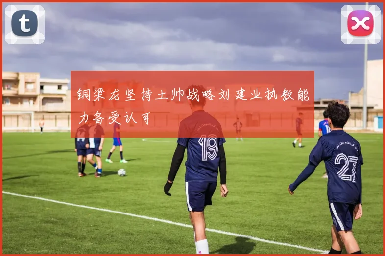 铜梁龙坚持土帅战略刘建业执教能力备受认可
