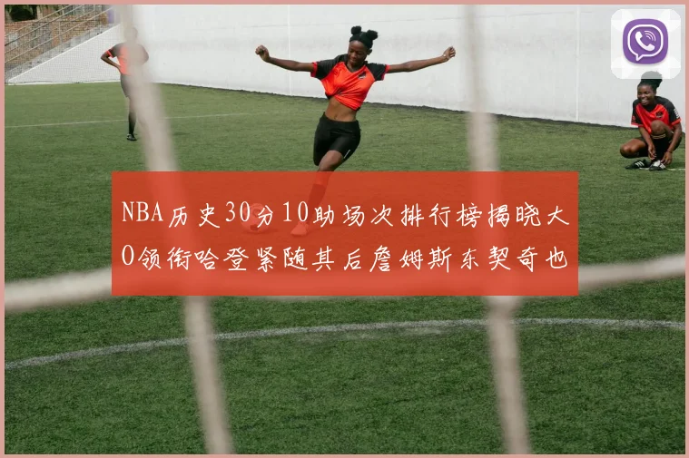 NBA历史30分10助场次排行榜揭晓大O领衔哈登紧随其后詹姆斯东契奇也在榜单中