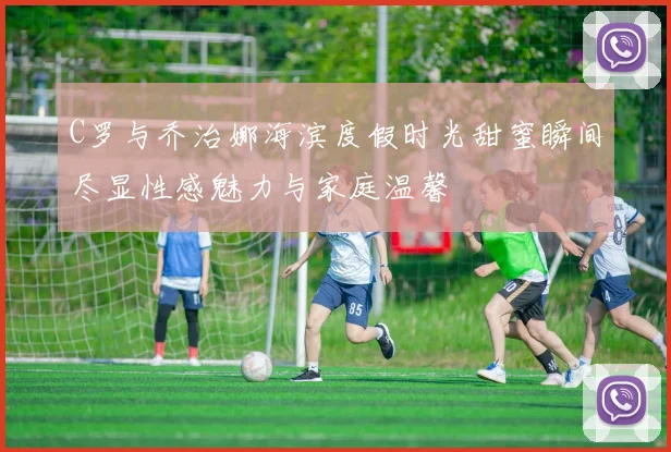 C罗与乔治娜海滨度假时光甜蜜瞬间尽显性感魅力与家庭温馨