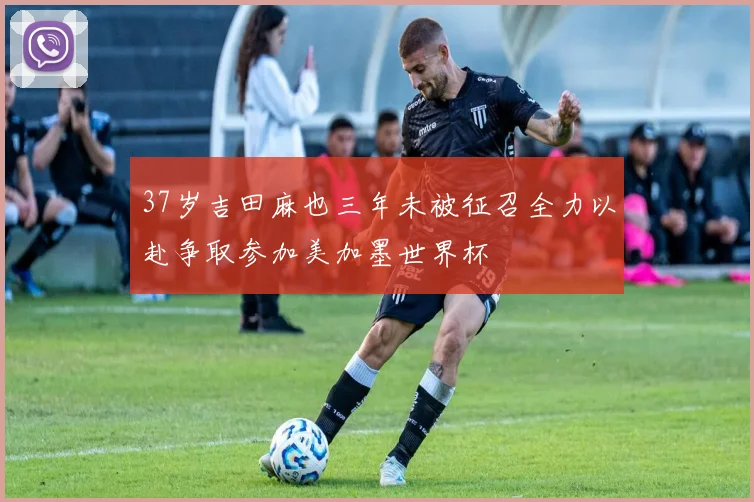 37岁吉田麻也三年未被征召全力以赴争取参加美加墨世界杯