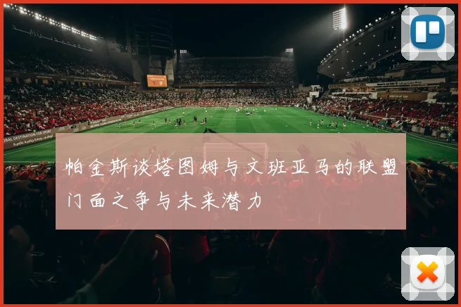 帕金斯谈塔图姆与文班亚马的联盟门面之争与未来潜力
