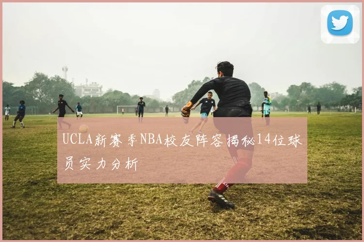 UCLA新赛季NBA校友阵容揭秘14位球员实力分析